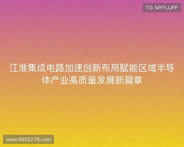 江淮集成电路加速创新布局赋能区域半导体产业高质量发展新篇章
